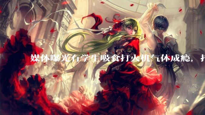媒体曝光有学生吸食打火机气体成瘾，打火机气体中有哪些成分？吸食会对身体有怎样的伤害？