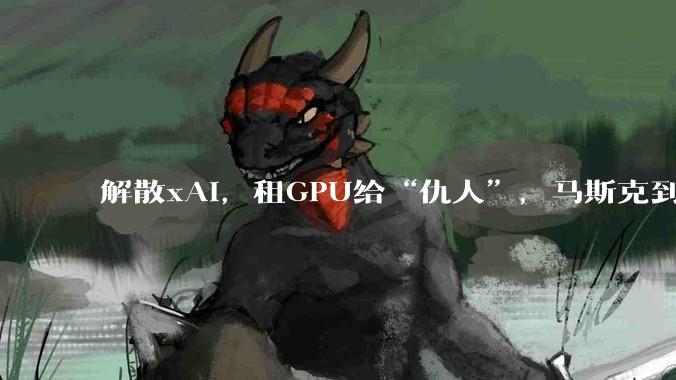 解散xAI，租GPU给“仇人”，马斯克到底在图什么？_OpenAI_SpaceX_模型
